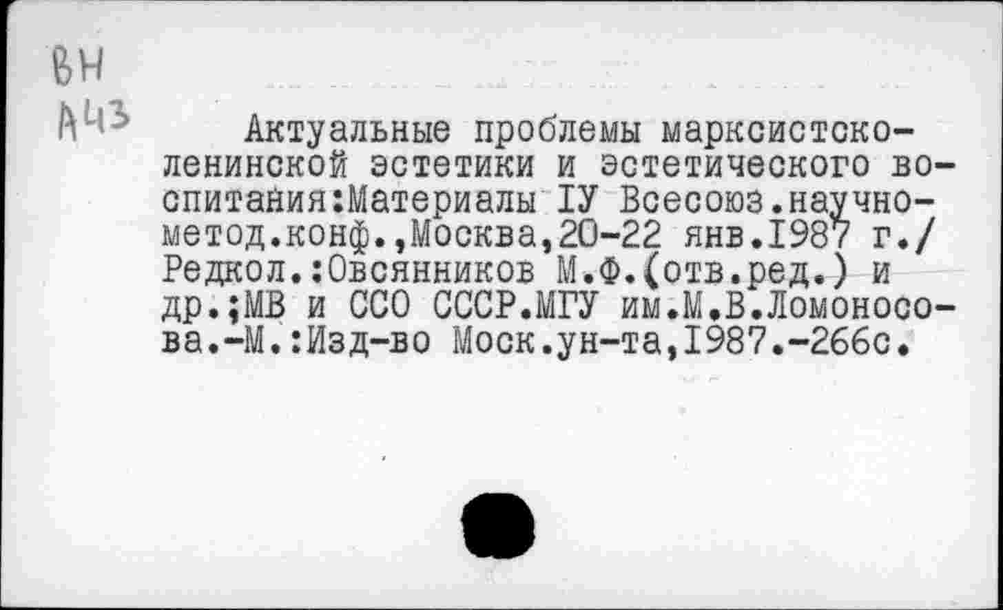 ﻿ВН
АМЭ
Актуальные проблемы марксистско-ленинской эстетики и эстетического воспитания :Материалы 1У Всесоюз.научно-метод.конф.,Москва,20-22 янв.198? г./ Редкол.:Овсянников М.Ф.(отв.ред.) и др.;МВ и ССО СССР.МГУ им.М.В.Ломоносова. -М.:Изд-во Моск.ун-та,1987.-266с.